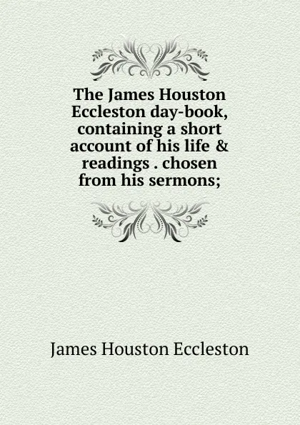 Обложка книги The James Houston Eccleston day-book, containing a short account of his life . readings . chosen from his sermons;, James Houston Eccleston