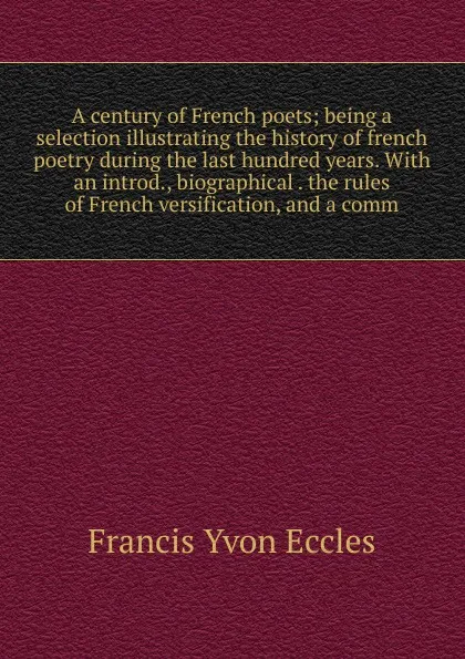 Обложка книги A century of French poets; being a selection illustrating the history of french poetry during the last hundred years. With an introd., biographical . the rules of French versification, and a comm, Francis Yvon Eccles