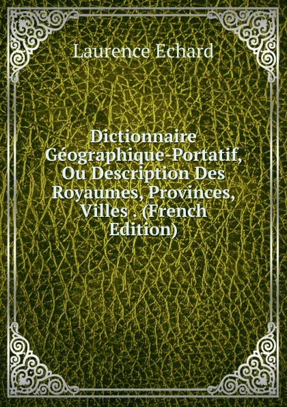 Обложка книги Dictionnaire Geographique-Portatif, Ou Description Des Royaumes, Provinces, Villes . (French Edition), Laurence Echard