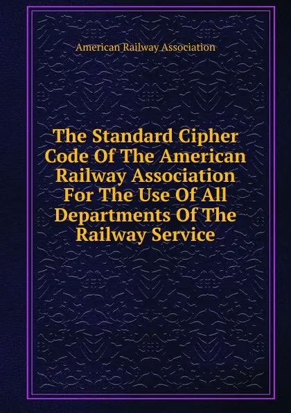 Обложка книги The Standard Cipher Code Of The American Railway Association For The Use Of All Departments Of The Railway Service., American Railway Association