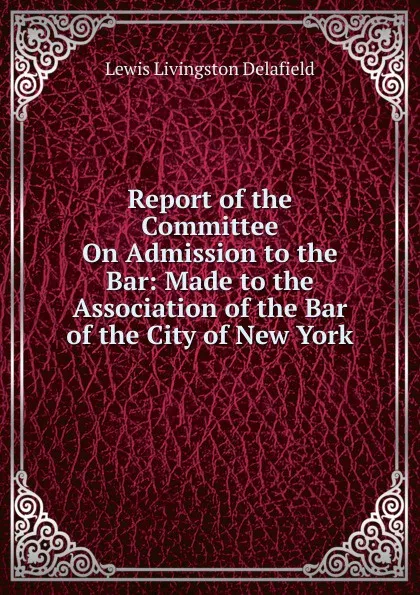 Обложка книги Report of the Committee On Admission to the Bar: Made to the Association of the Bar of the City of New York, Lewis Livingston Delafield