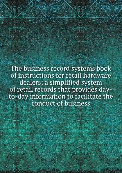 Обложка книги The business record systems book of instructions for retail hardware dealers; a simplified system of retail records that provides day-to-day information to facilitate the conduct of business, 