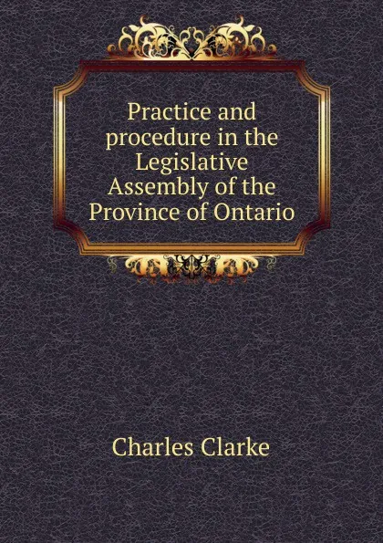 Обложка книги Practice and procedure in the Legislative Assembly of the Province of Ontario, Charles Clarke