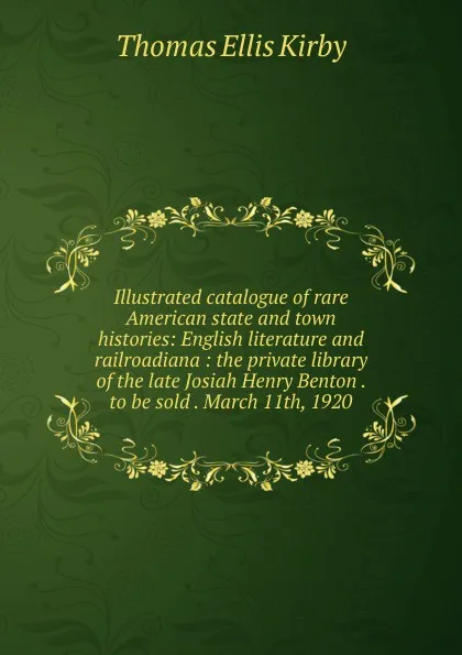 Обложка книги Illustrated catalogue of rare American state and town histories: English literature and railroadiana : the private library of the late Josiah Henry Benton . to be sold . March 11th, 1920, Thomas Ellis Kirby