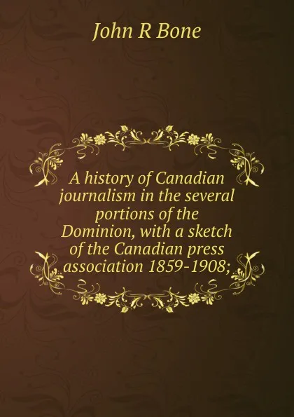 Обложка книги A history of Canadian journalism in the several portions of the Dominion, with a sketch of the Canadian press association 1859-1908;, John R Bone