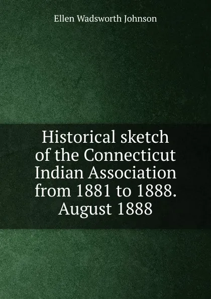 Обложка книги Historical sketch of the Connecticut Indian Association from 1881 to 1888. August 1888, Ellen Wadsworth Johnson