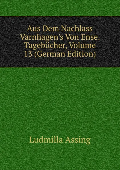 Обложка книги Aus Dem Nachlass Varnhagen.s Von Ense. Tagebucher, Volume 13 (German Edition), Ludmilla Assing