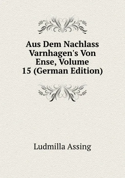 Обложка книги Aus Dem Nachlass Varnhagen.s Von Ense, Volume 15 (German Edition), Ludmilla Assing