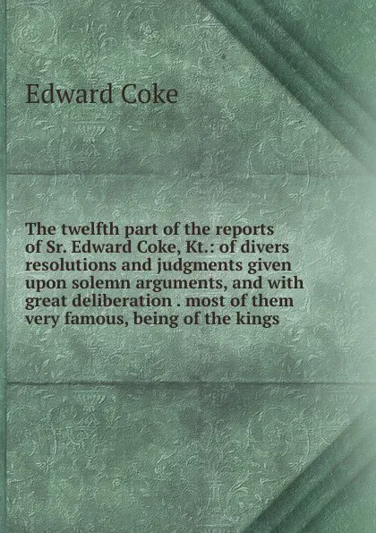 Обложка книги The twelfth part of the reports of Sr. Edward Coke, Kt.: of divers resolutions and judgments given upon solemn arguments, and with great deliberation . most of them very famous, being of the kings, Edward Coke