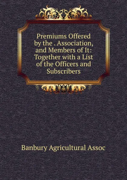 Обложка книги Premiums Offered by the . Association, and Members of It: Together with a List of the Officers and Subscribers, Banbury Agricultural Assoc