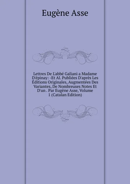 Обложка книги Lettres De L.abbe Galiani a Madame D.epinay: -Et Al. Publiees D.apres Les Editions Originales, Augmentees Des Variantes, De Nombreuses Notes Et D.un . Par Eugene Asse, Volume 1 (Catalan Edition), Eugène Asse