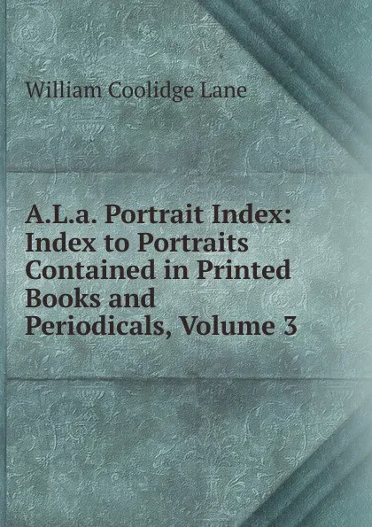 Обложка книги A.L.a. Portrait Index: Index to Portraits Contained in Printed Books and Periodicals, Volume 3, William Coolidge Lane