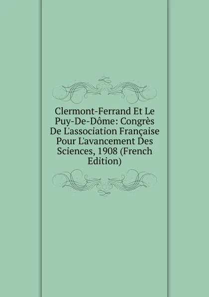 Обложка книги Clermont-Ferrand Et Le Puy-De-Dome: Congres De L.association Francaise Pour L.avancement Des Sciences, 1908 (French Edition), 