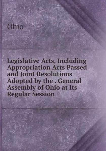 Обложка книги Legislative Acts, Including Appropriation Acts Passed and Joint Resolutions Adopted by the . General Assembly of Ohio at Its Regular Session ., Ohio