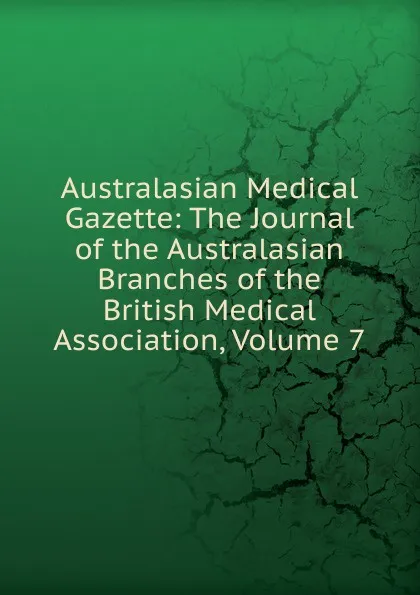 Обложка книги Australasian Medical Gazette: The Journal of the Australasian Branches of the British Medical Association, Volume 7, 