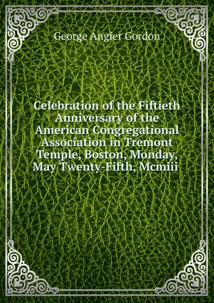 Обложка книги Celebration of the Fiftieth Anniversary of the American Congregational Association in Tremont Temple, Boston, Monday, May Twenty-Fifth, Mcmiii ., George A. Gordon