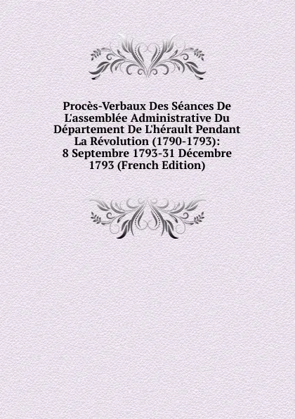 Обложка книги Proces-Verbaux Des Seances De L.assemblee Administrative Du Departement De L.herault Pendant La Revolution (1790-1793): 8 Septembre 1793-31 Decembre 1793 (French Edition), 
