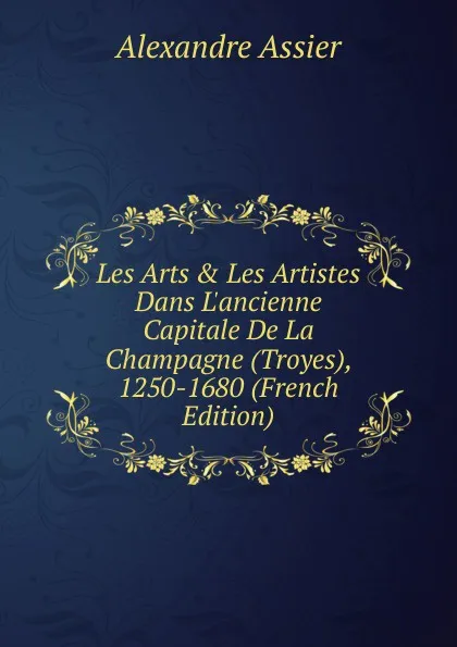 Обложка книги Les Arts . Les Artistes Dans L.ancienne Capitale De La Champagne (Troyes), 1250-1680 (French Edition), Alexandre Assier