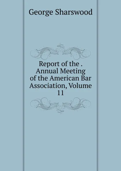 Обложка книги Report of the . Annual Meeting of the American Bar Association, Volume 11, Sharswood George