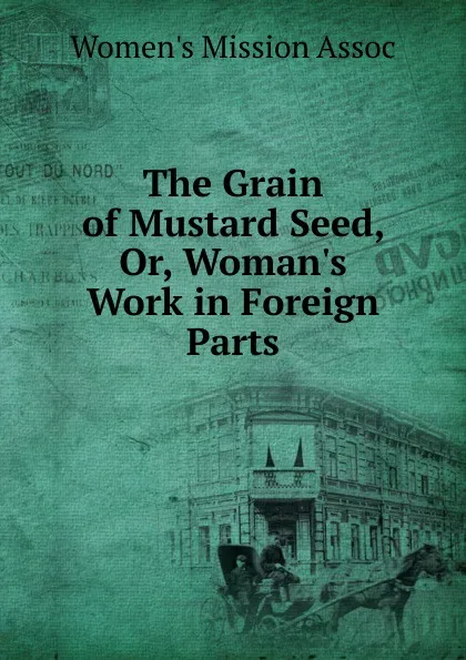 Обложка книги The Grain of Mustard Seed, Or, Woman.s Work in Foreign Parts, Women's Mission Assoc