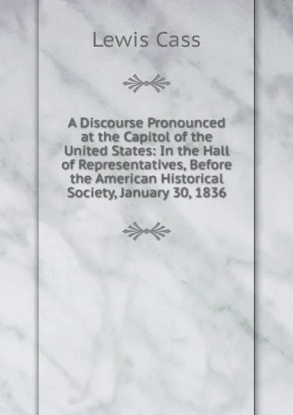 Обложка книги A Discourse Pronounced at the Capitol of the United States: In the Hall of Representatives, Before the American Historical Society, January 30, 1836, Lewis Cass