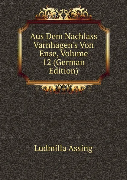 Обложка книги Aus Dem Nachlass Varnhagen.s Von Ense, Volume 12 (German Edition), Ludmilla Assing