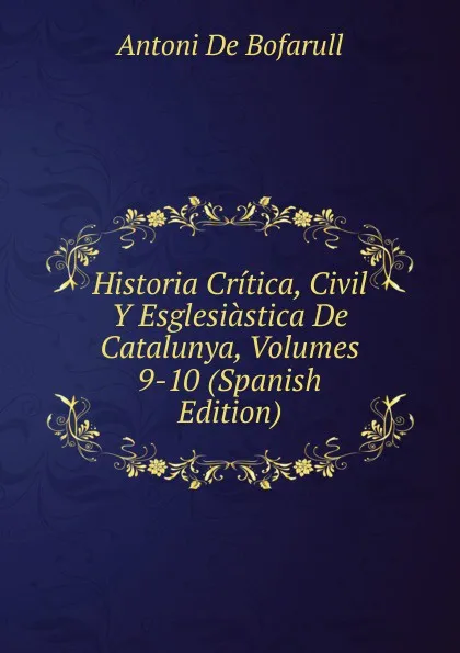 Обложка книги Historia Critica, Civil Y Esglesiastica De Catalunya, Volumes 9-10 (Spanish Edition), Antoni De Bofarull