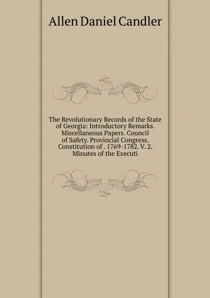 Обложка книги The Revolutionary Records of the State of Georgia: Introductory Remarks. Miscellaneous Papers. Council of Safety. Provincial Congress. Constitution of . 1769-1782. V. 2. Minutes of the Executi, Allen Daniel Candler