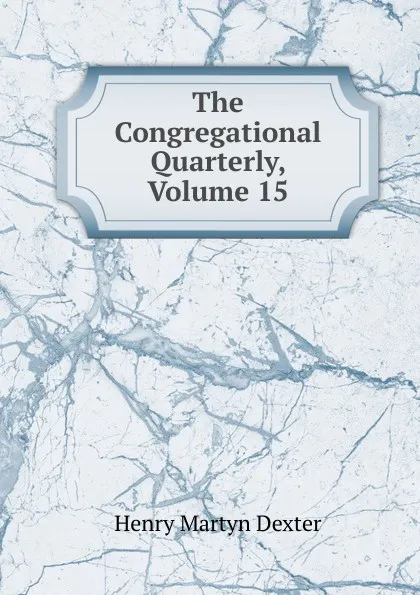 Обложка книги The Congregational Quarterly, Volume 15, Henry Martyn Dexter