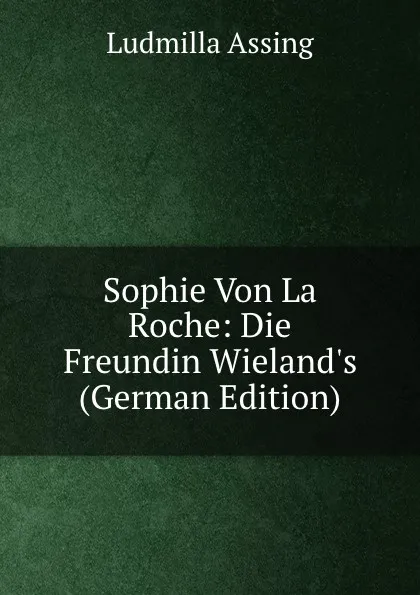 Обложка книги Sophie Von La Roche: Die Freundin Wieland.s (German Edition), Ludmilla Assing