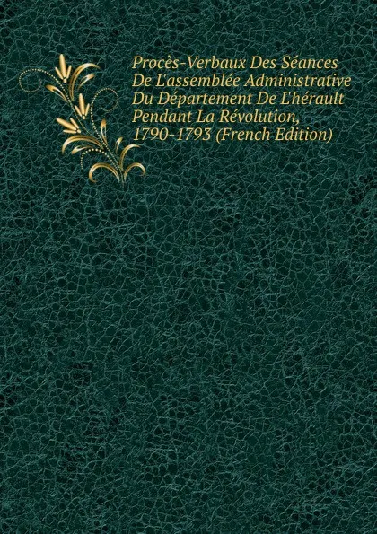 Обложка книги Proces-Verbaux Des Seances De L.assemblee Administrative Du Departement De L.herault Pendant La Revolution, 1790-1793 (French Edition), 