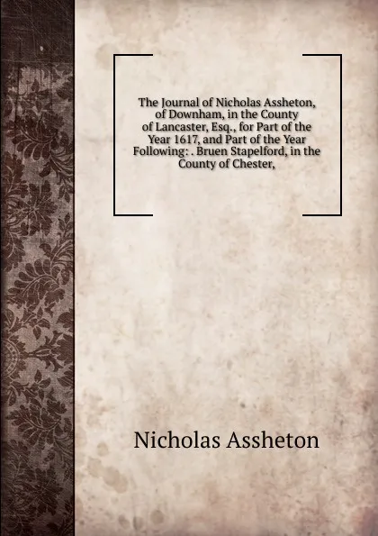 Обложка книги The Journal of Nicholas Assheton, of Downham, in the County of Lancaster, Esq., for Part of the Year 1617, and Part of the Year Following: . Bruen Stapelford, in the County of Chester,, Nicholas Assheton