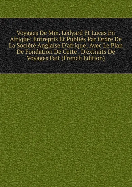 Обложка книги Voyages De Mm. Ledyard Et Lucas En Afrique: Entrepris Et Publies Par Ordre De La Societe Anglaise D.afrique; Avec Le Plan De Fondation De Cette . D.extraits De Voyages Fait (French Edition), 