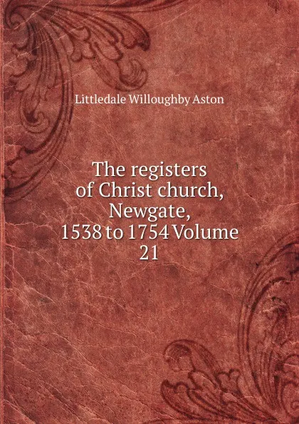Обложка книги The registers of Christ church, Newgate, 1538 to 1754 Volume 21, Littledale Willoughby Aston