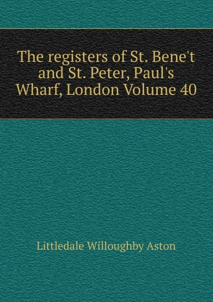 Обложка книги The registers of St. Bene.t and St. Peter, Paul.s Wharf, London Volume 40, Littledale Willoughby Aston