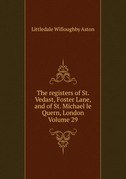 Обложка книги The registers of St. Vedast, Foster Lane, and of St. Michael le Quern, London Volume 29, Littledale Willoughby Aston