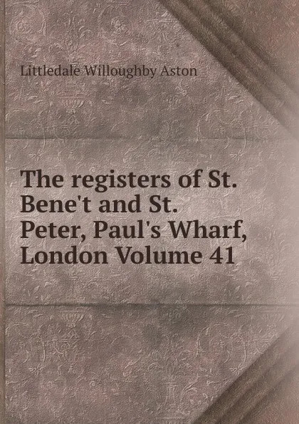 Обложка книги The registers of St. Bene.t and St. Peter, Paul.s Wharf, London Volume 41, Littledale Willoughby Aston