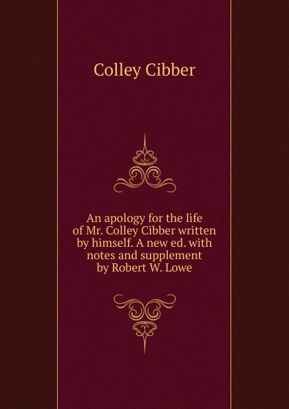 Обложка книги An apology for the life of Mr. Colley Cibber written by himself. A new ed. with notes and supplement by Robert W. Lowe. Volume 1-2, Colley Cibber