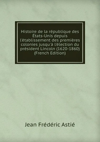 Обложка книги Histoire de la republique des Etats-Unis depuis l.etablissement des premieres colonies jusqu.a l.election du president Lincoln (1620-1860) (French Edition), Jean Frédéric Astié