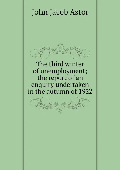 Обложка книги The third winter of unemployment; the report of an enquiry undertaken in the autumn of 1922, John Jacob Astor