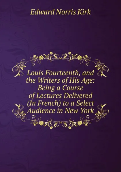 Обложка книги Louis Fourteenth, and the Writers of His Age: Being a Course of Lectures Delivered (In French) to a Select Audience in New York, Edward Norris Kirk