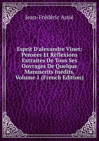 Обложка книги Esprit D.alexandre Vinet: Pensees Et Reflexions Extraites De Tous Ses Ouvrages De Quelque Manuscrits Inedits, Volume 1 (French Edition), Jean-Frédéric Astié