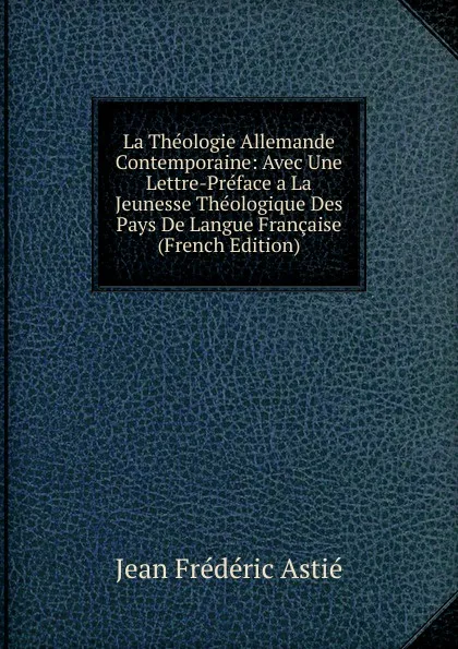 Обложка книги La Theologie Allemande Contemporaine: Avec Une Lettre-Preface a La Jeunesse Theologique Des Pays De Langue Francaise (French Edition), Jean Frédéric Astié