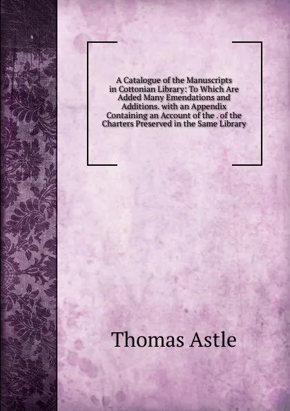 Обложка книги A Catalogue of the Manuscripts in Cottonian Library: To Which Are Added Many Emendations and Additions. with an Appendix Containing an Account of the . of the Charters Preserved in the Same Library, Thomas Astle