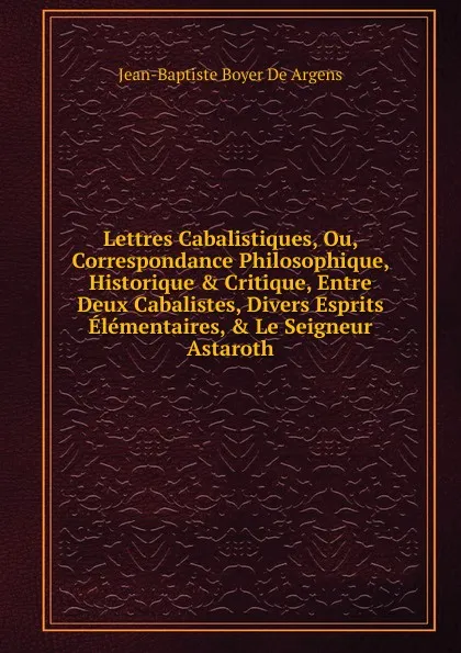 Обложка книги Lettres Cabalistiques, Ou, Correspondance Philosophique, Historique . Critique, Entre Deux Cabalistes, Divers Esprits Elementaires, . Le Seigneur Astaroth, Jean-Baptiste Boyer De Argens