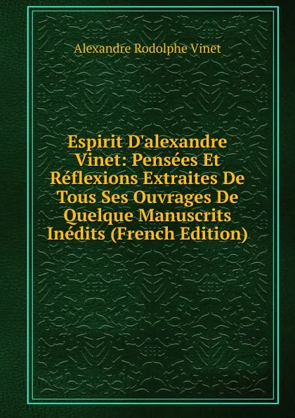 Обложка книги Espirit D.alexandre Vinet: Pensees Et Reflexions Extraites De Tous Ses Ouvrages De Quelque Manuscrits Inedits (French Edition), Alexandre Rodolphe Vinet