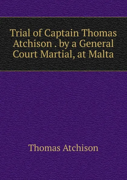 Обложка книги Trial of Captain Thomas Atchison . by a General Court Martial, at Malta, Thomas Atchison