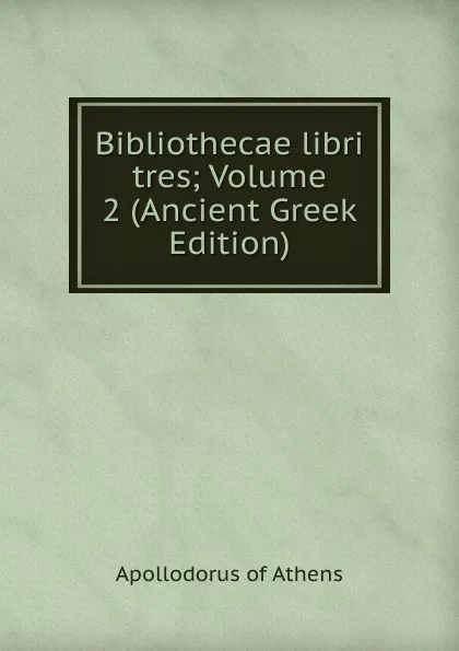 Обложка книги Bibliothecae libri tres; Volume 2 (Ancient Greek Edition), Apollodorus of Athens