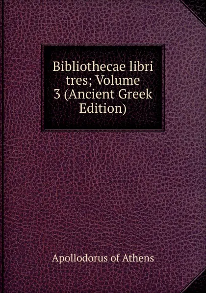 Обложка книги Bibliothecae libri tres; Volume 3 (Ancient Greek Edition), Apollodorus of Athens