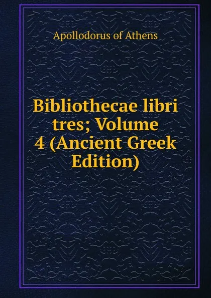 Обложка книги Bibliothecae libri tres; Volume 4 (Ancient Greek Edition), Apollodorus of Athens